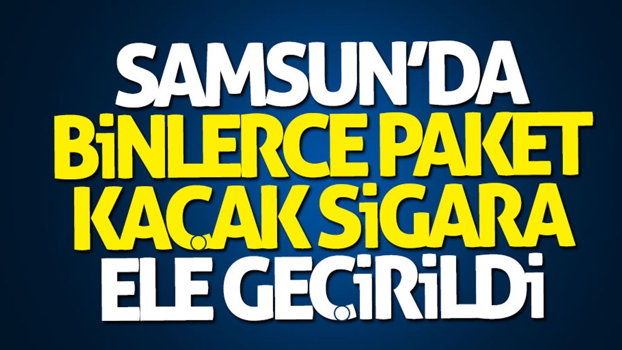 Samsun'da binlerce paket kaçak sigara ele geçirildi