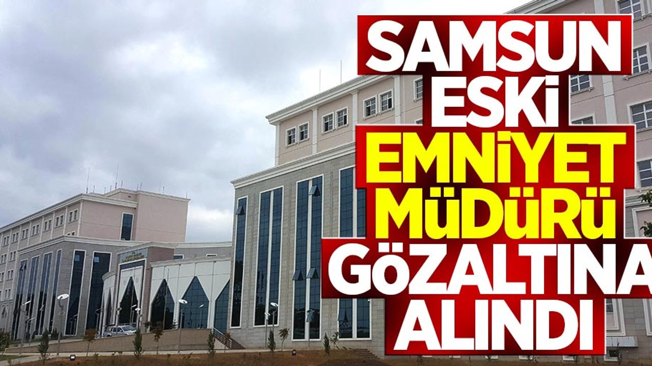 Samsun eski Emniyet Müdürü gözaltına alındı