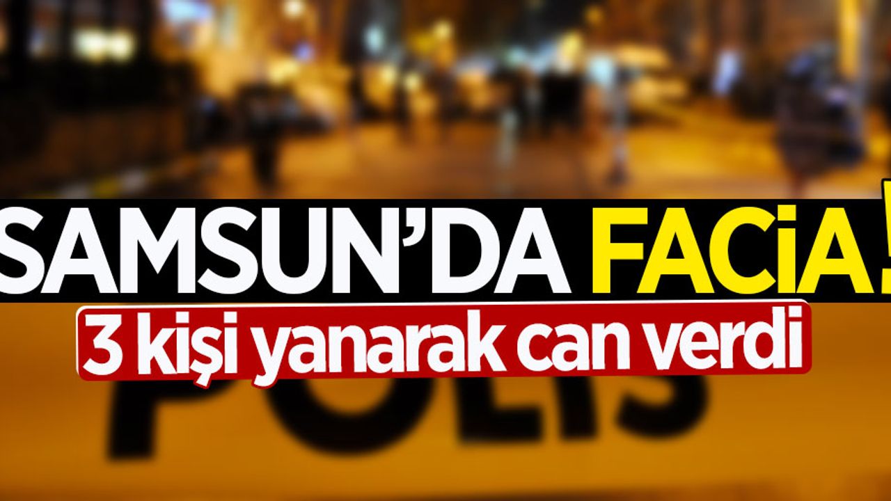 Samsun'da facia: 3 kişi yanarak can verdi