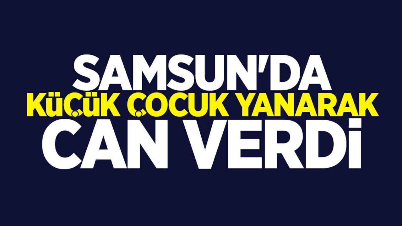 Samsun'da küçük çocuk yanarak can verdi