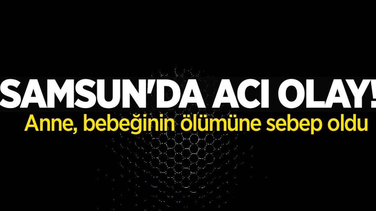 Samsun'da anne, bebeğinin ölümüne sebep oldu
