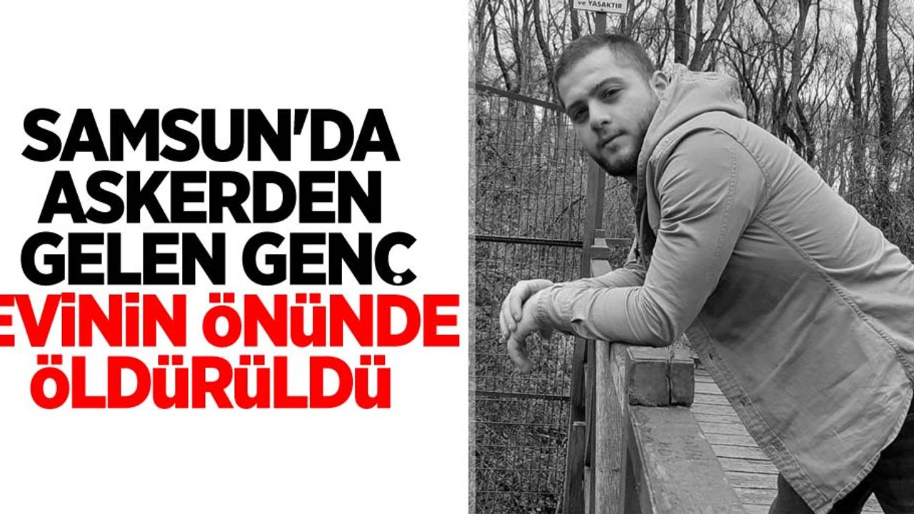 Samsun'da askerden gelen genç evinin önünde öldürüldü