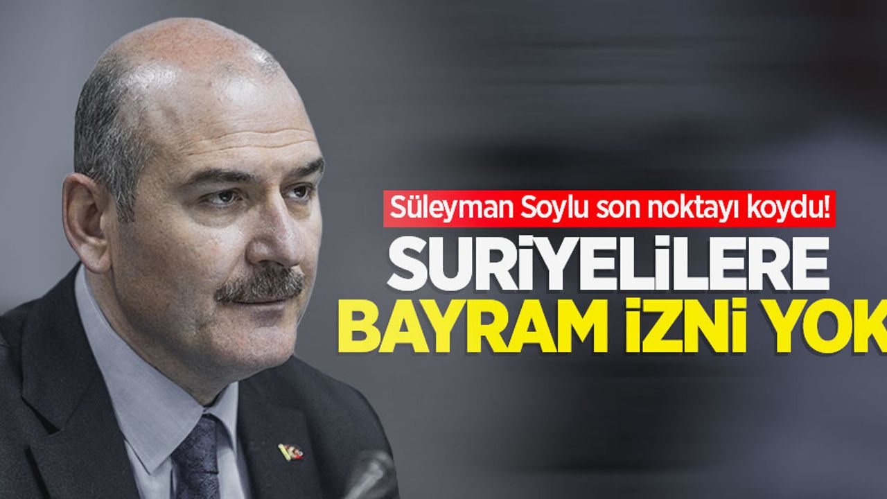 Süleyman Soylu son noktayı koydu! Suriyelilere bayram izni yok