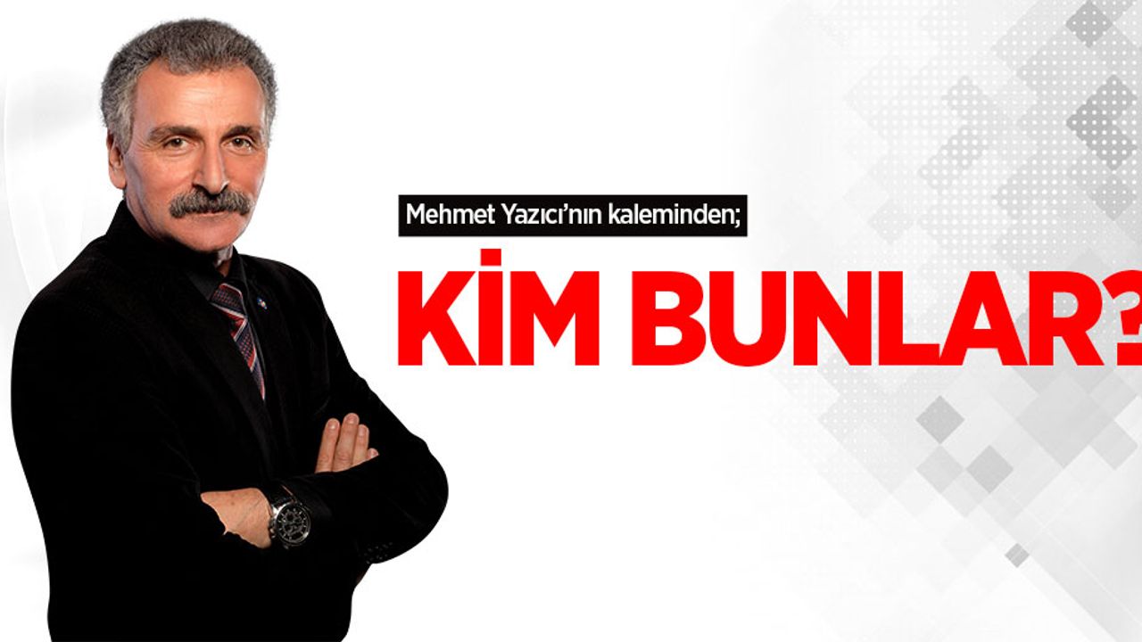 Mehmet Yazıcı'nın kaleminden; Kim Bunlar?