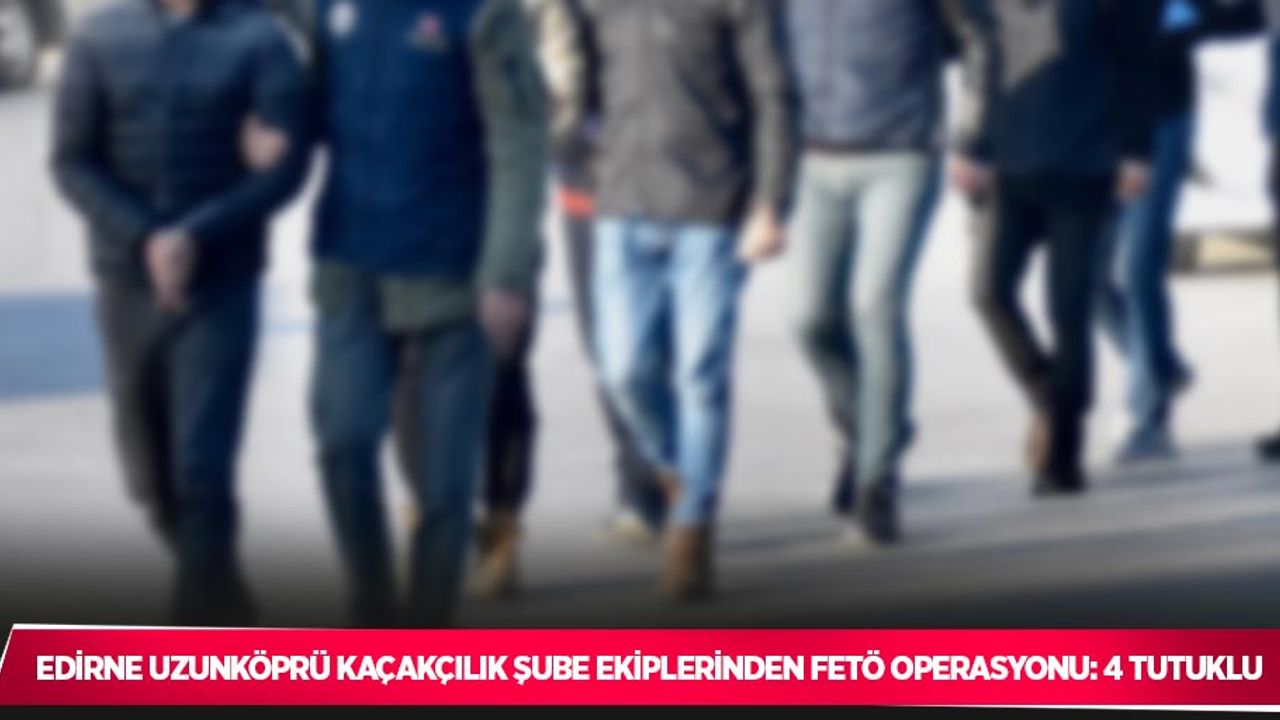 Edirne Uzunköprü Kaçakçılık Şube ekiplerinden FETÖ operasyonu: 4 tutuklu