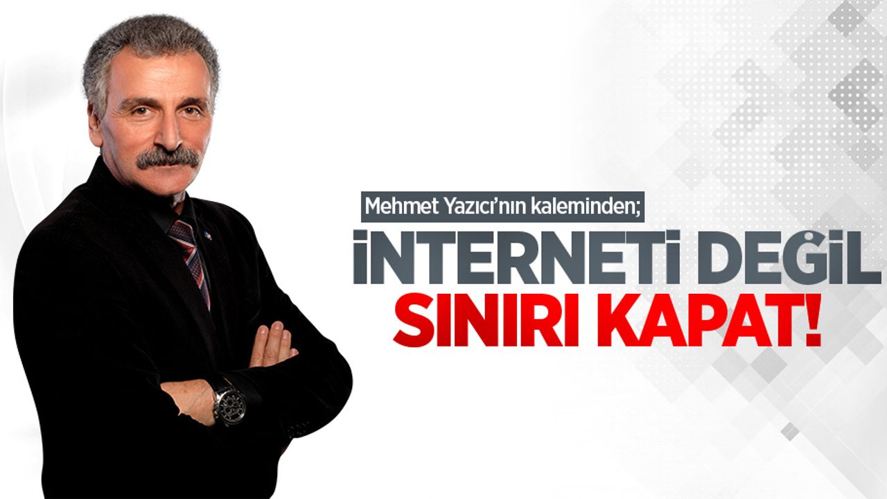 Mehmet Yazıcı'nın kaleminden; İnterneti değil, sınırı kapat!