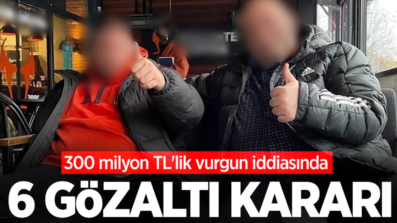 300 milyon TL'lik vurgun iddiasında 6 gözaltı kararı