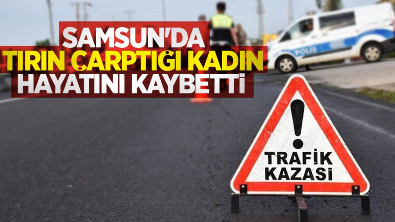 Samsun'da tırın çarptığı kadın hayatını kaybetti