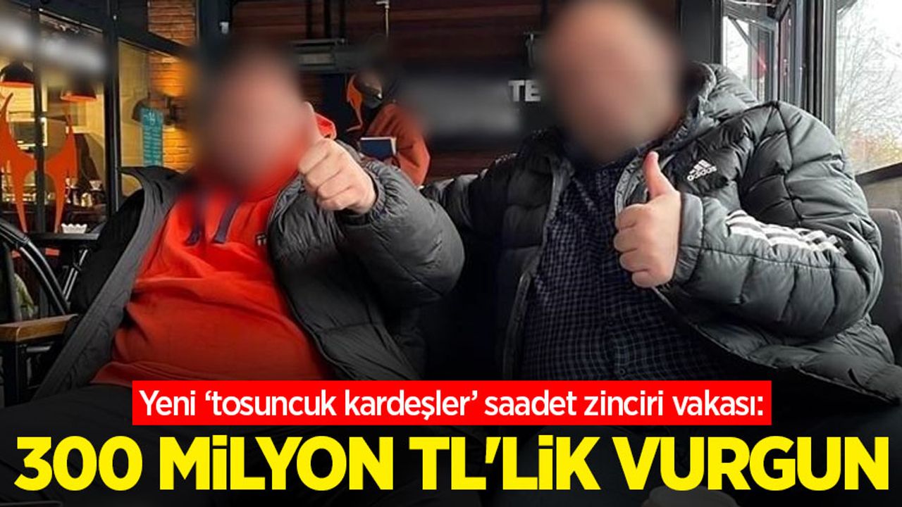 Yeni ‘tosuncuk kardeşler’ saadet zinciri vakası: 300 milyon TL’lik vurgun