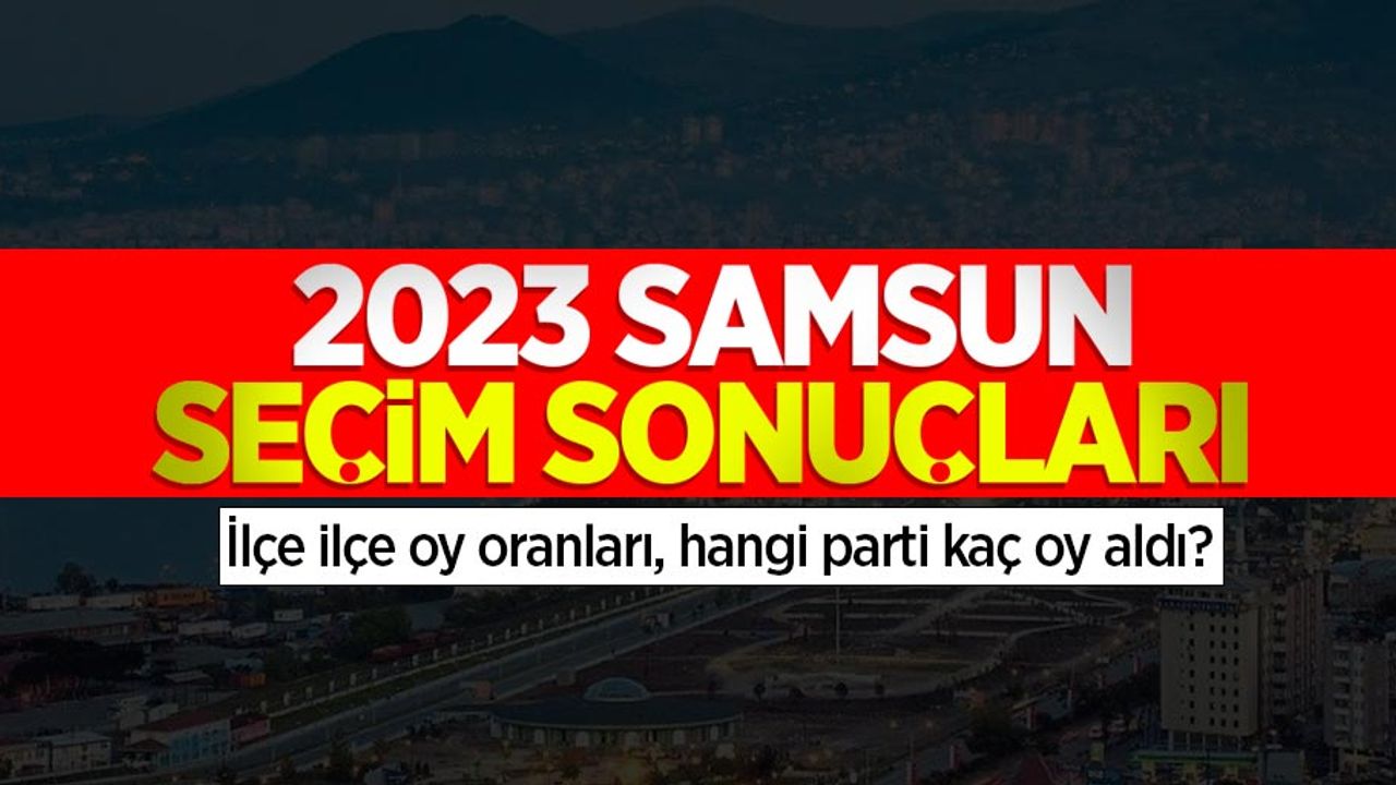 2023 Samsun seçim sonuçları: İlçe ilçe oy oranları, hangi parti kaç oy aldı?