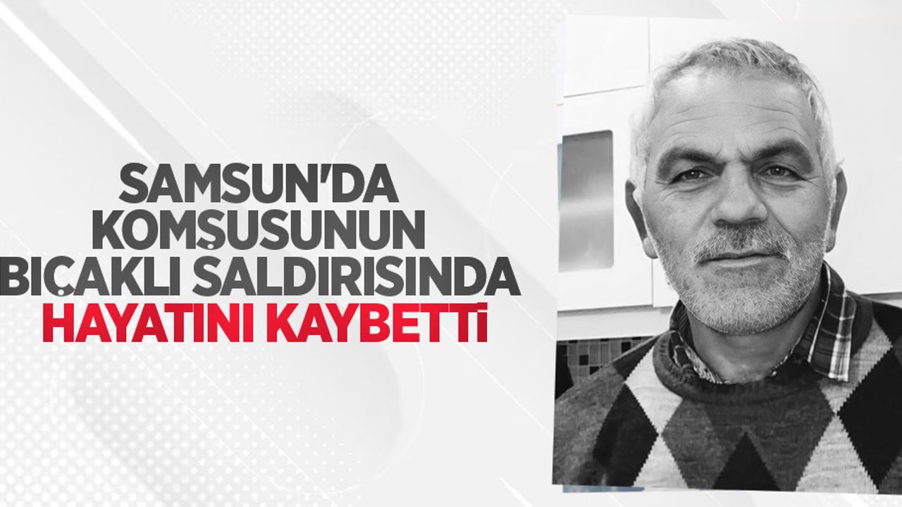 Samsun'da komşusunun bıçaklı saldırısında hayatını kaybetti