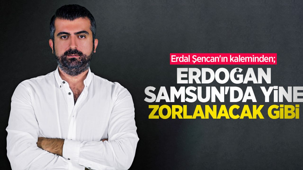 Erdal Şencan'ın kaleminden; Erdoğan Samsun'da yine zorlanacak gibi