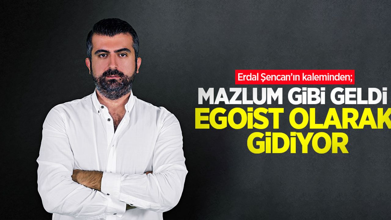 Erdal Şencan'ın kaleminden; Mazlum gibi geldi, egoist olarak gidiyor
