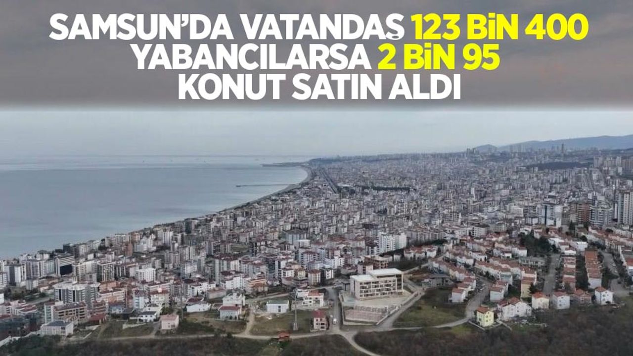 Samsun’da vatandaş 123 bin 400 adet, yabancılarsa 2 bin 95 adet konut aldı!