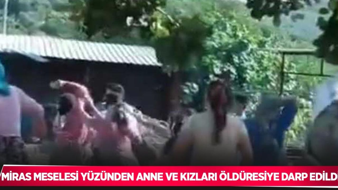Miras meselesi yüzünden anne ve kızları öldüresiye darp edildi