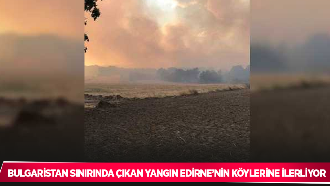 Bulgaristan sınırında çıkan yangın Edirne’nin köylerine ilerliyor