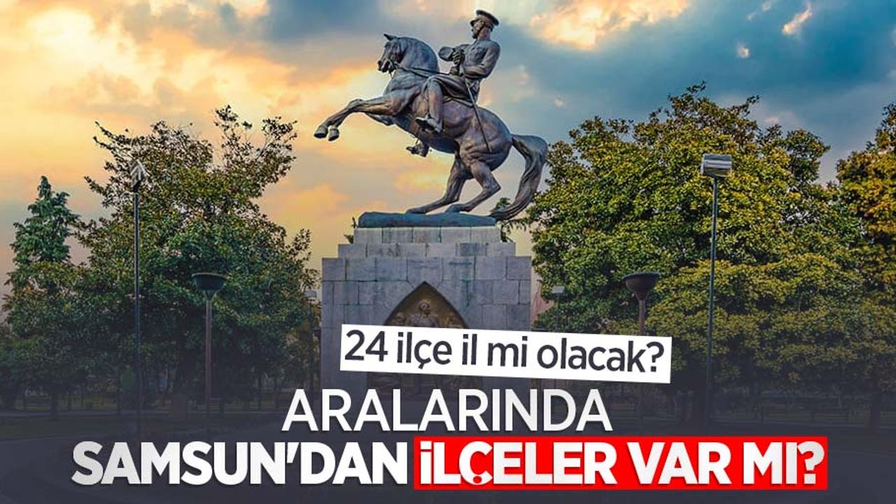 24 ilçe il mi olacak? Aralarında Samsun'dan ilçeler var mı? 