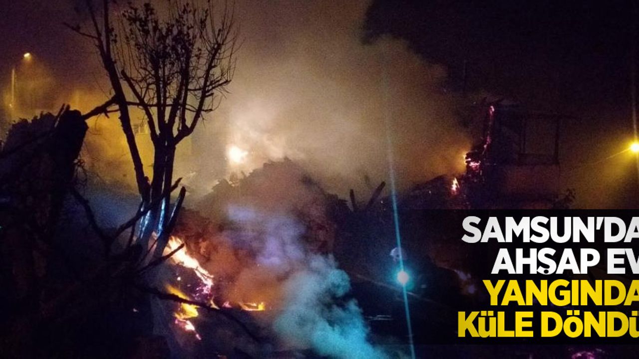 Samsun'da ahşap ev yangında küle döndü