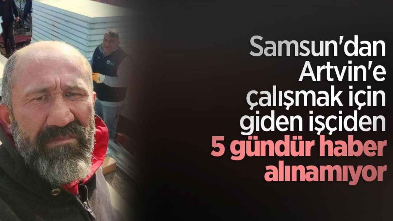 Samsun'dan Artvin'e çalışmak için giden işçiden 5 gündür haber alınamıyor
