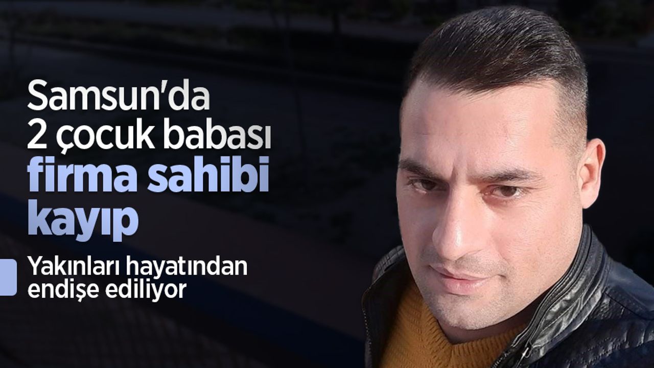 Samsun'da 2 çocuk babası firma sahibi kayıp: Yakınları hayatından endişe ediliyor