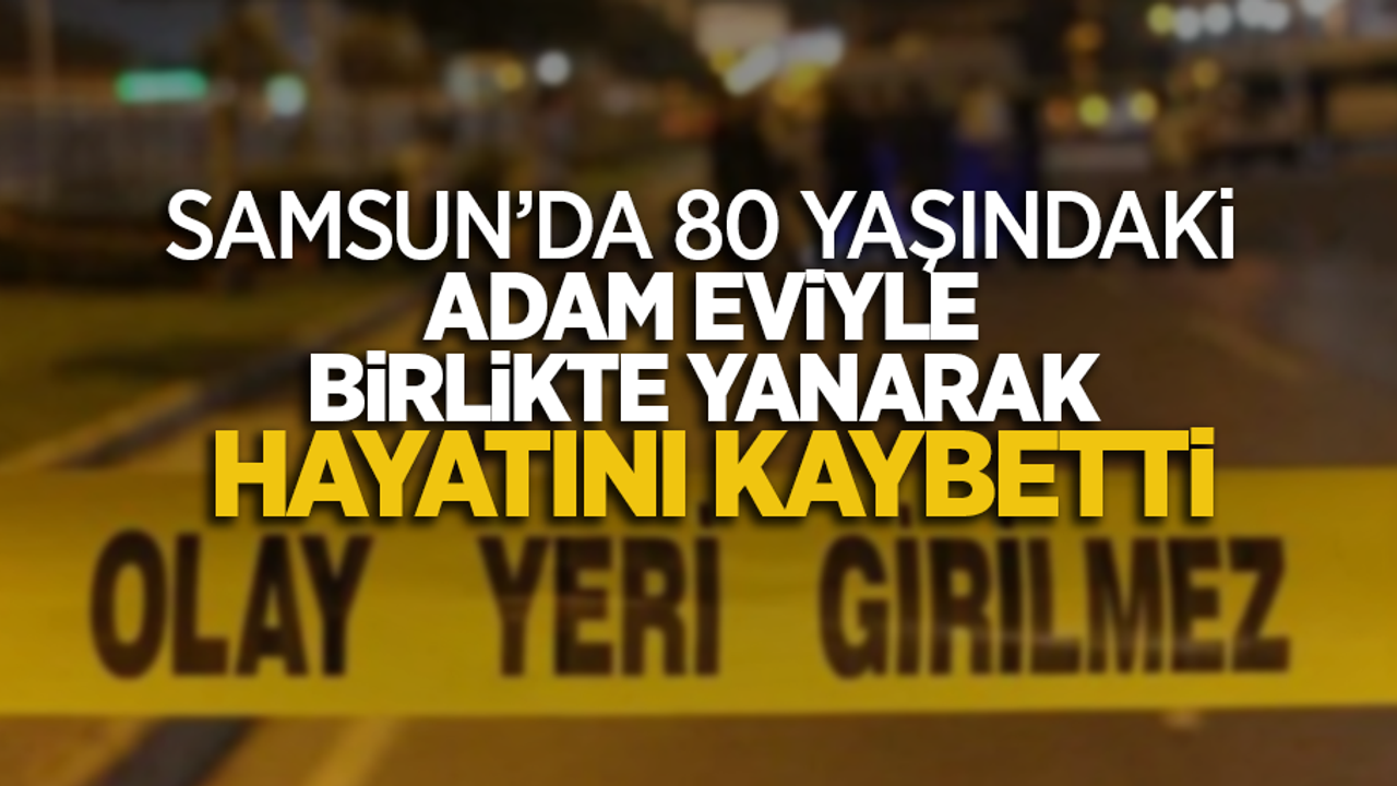 Samsun'da 80 yaşındaki adam eviyle birlikte yanarak hayatını kaybetti