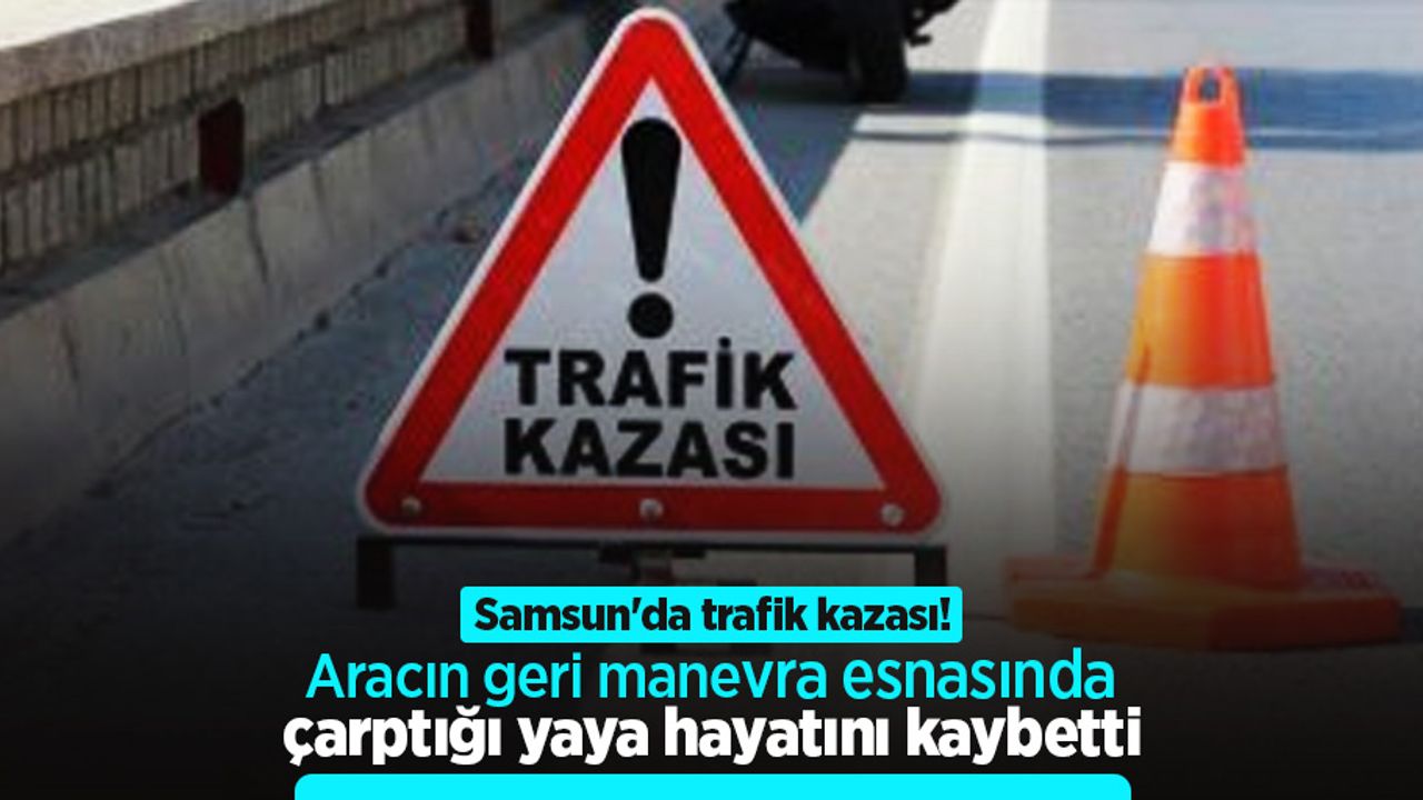 Samsun'da trafik kazası! Aracın geri manevra esnasında çarptığı yaya hayatını kaybetti