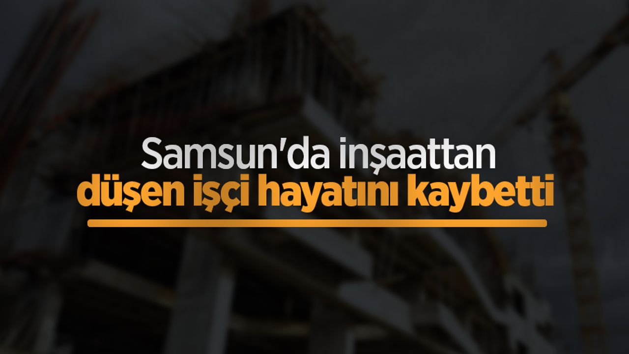 Samsun'da inşaattan düşen işçi hayatını kaybetti