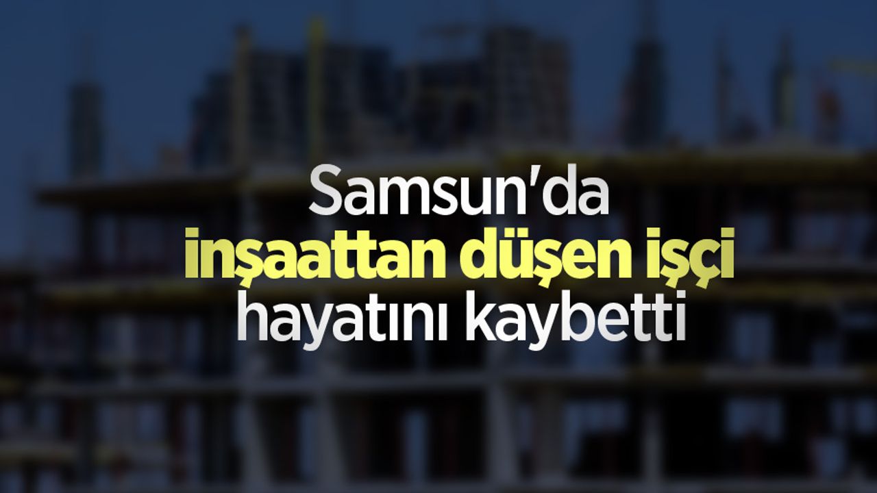 Samsun'da inşaattan düşen işçi hayatını kaybetti