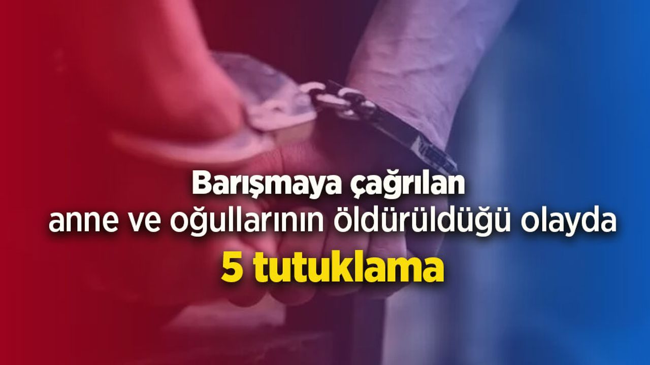 Barışmaya çağrılan anne ve oğullarının öldürüldüğü olayda 5 tutuklama