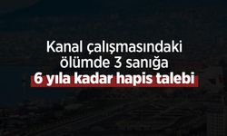 Kanal çalışmasındaki ölümde 3 sanığa 6 yıla kadar hapis talebi