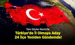 Tüm Gözler Meclis'te: Türkiye'de İl Olmaya Aday 24 İlçe Yeniden Gündemde!