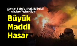 Samsun Bafra'da Park Halindeki Tır Alevlere Teslim Oldu: Büyük Maddi Hasar