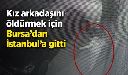 Kız arkadaşını öldürmek için Bursa’dan İstanbul’a gitti