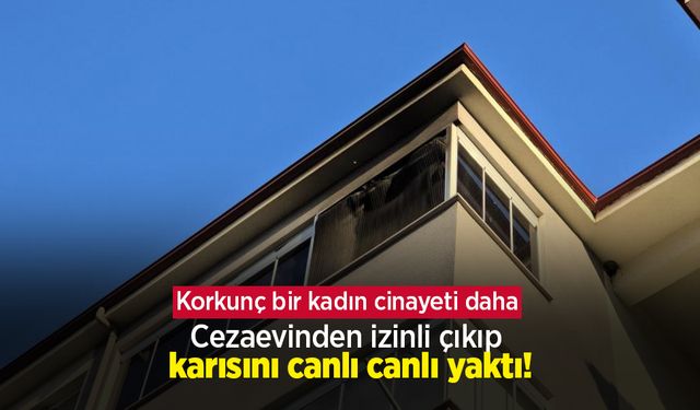 Korkunç bir kadın cinayeti daha: Cezaevinden izinli çıkıp karısını canlı canlı yaktı!