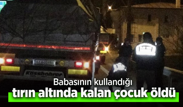 Babasının kullandığı tırın altında kalan çocuk öldü.