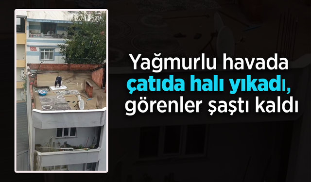 Yağmurlu havada çatıda halı yıkadı, görenler şaştı kaldı.