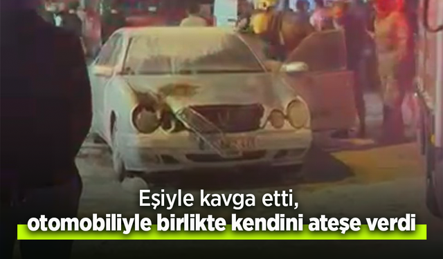 Eşiyle kavga etti, otomobiliyle birlikte kendini ateşe verdi.