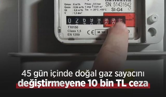 45 gün içinde doğal gaz sayacını değiştirmeyene 10 bin TL ceza