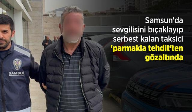 Samsun'da sevgilisini bıçaklayıp serbest kalan taksici 'parmakla tehdit'ten gözaltında