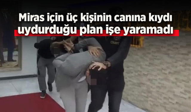 Miras için üç kişinin canına kıydı, uydurduğu plan işe yaramadı.