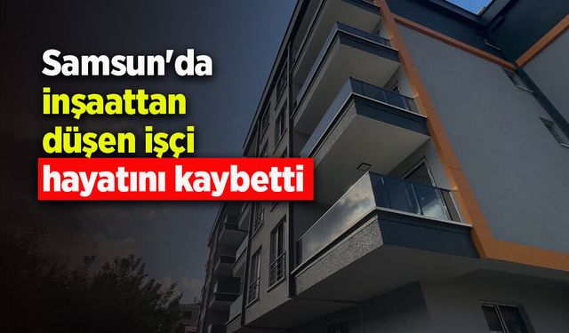 Samsun'da inşaattan düşen işçi hayatını kaybetti