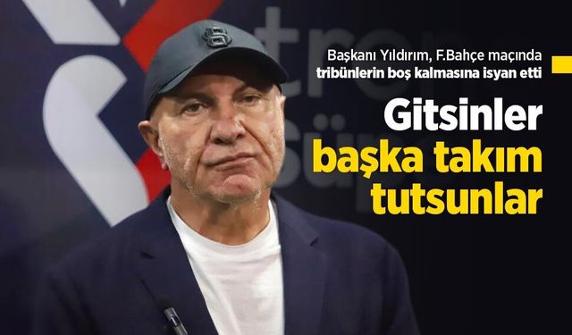 Başkanı Yıldırım, F.Bahçe maçında tribünlerin boş kalmasına isyan etti: "Gitsenler başka takım tutsunlar"