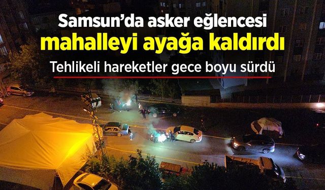 Samsun’da asker eğlencesi mahalleyi ayağa kaldırdı: Tehlikeli hareketler gece boyu sürdü