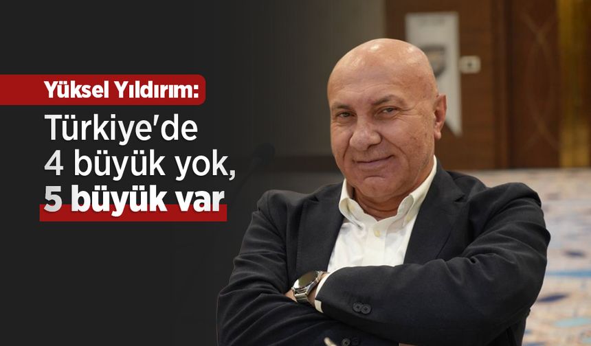 Yüksel Yıldırım: "Türkiye'de 4 büyük yok, 5 büyük var"