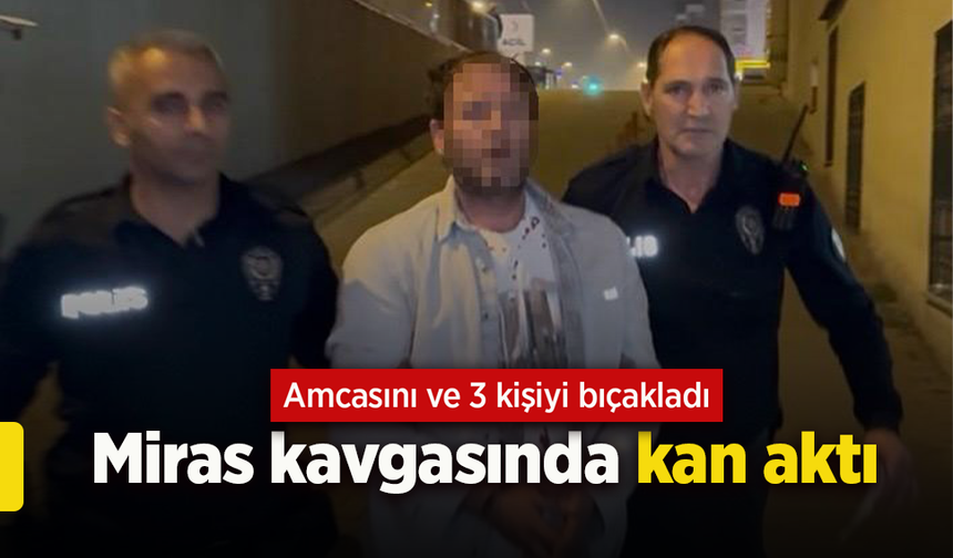 Miras kavgasında kan aktı: Amcasını ve 3 kişiyi bıçakladı