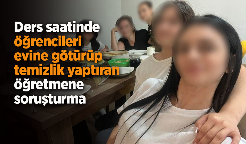 Ders saatinde öğrencileri evine götürüp temizlik yaptıran öğretmene soruşturma