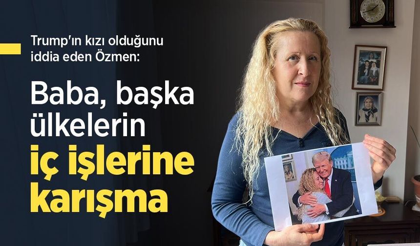 Trump'ın kızı olduğunu iddia eden Özmen: "Baba, başka ülkelerin iç işlerine karışma"