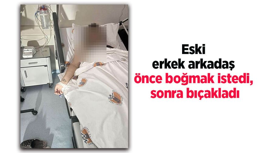 Eski erkek arkadaş önce boğmak istedi, sonra bıçakladı