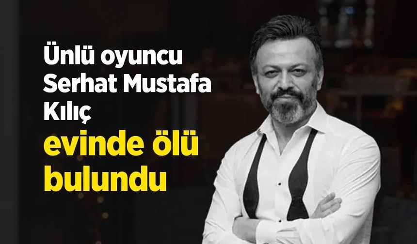 Ünlü oyuncu Serhat Mustafa Kılıç evinde ölü bulundu