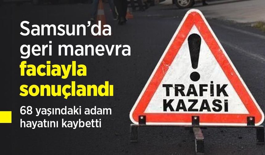 Samsun’da geri manevra faciayla sonuçlandı: 68 yaşındaki adam hayatını kaybetti